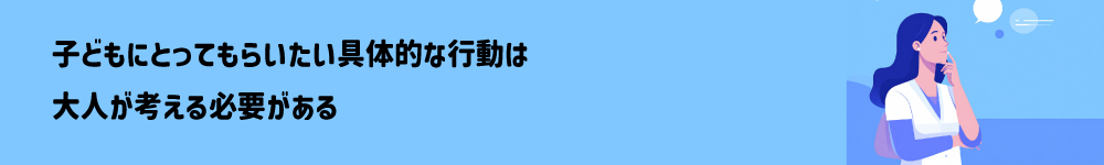 子どもにとってもらいたい具体的な行動は大人が考える必要がある